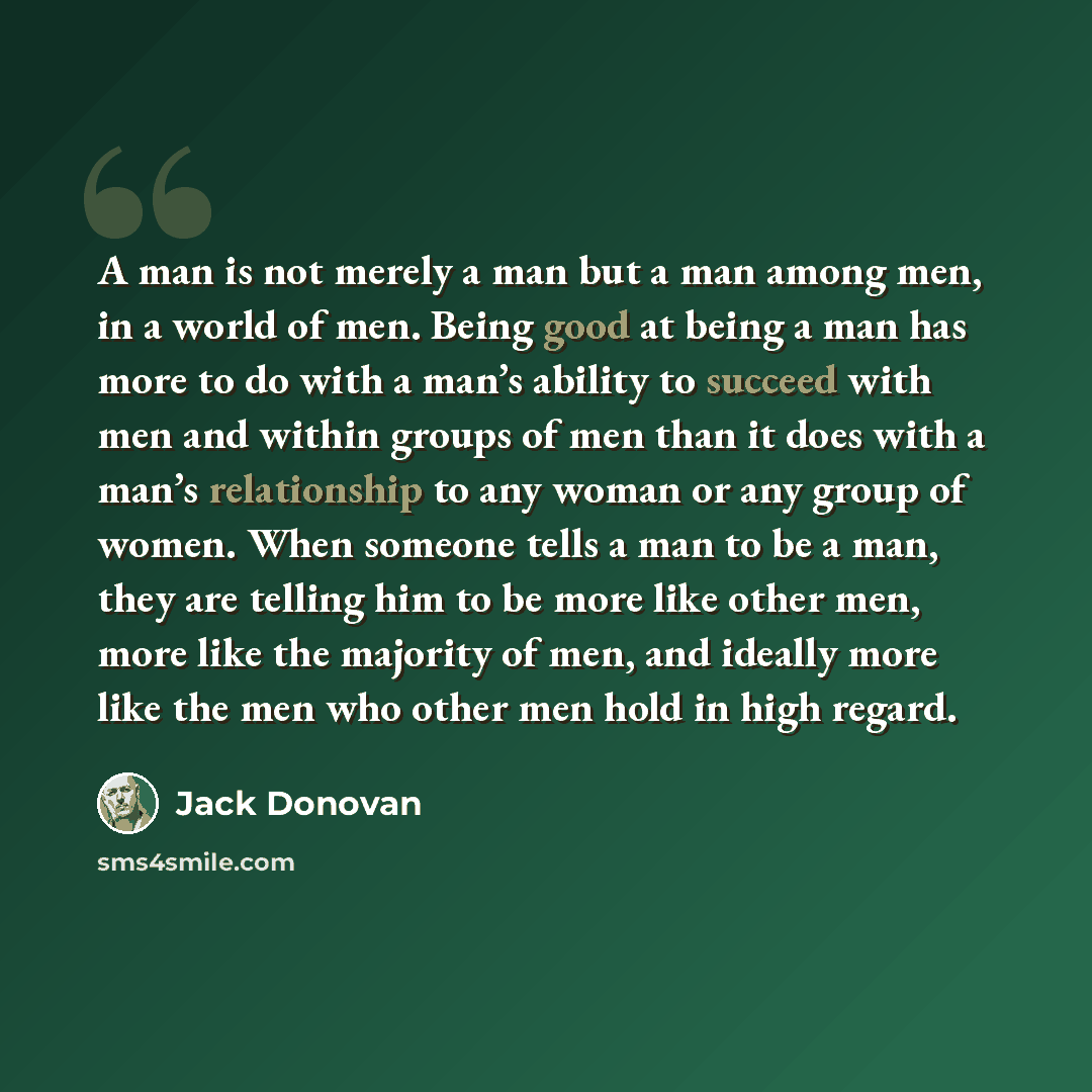 “A man is not merely a man but a man among men, in a world of men. Being good at being a man has more to do with a man’s ability to succeed with men and within groups of men than it does with a man’s relationship to any woman or any group of women. When someone tells a man to be a man, they are…” quote by Jack Donovan