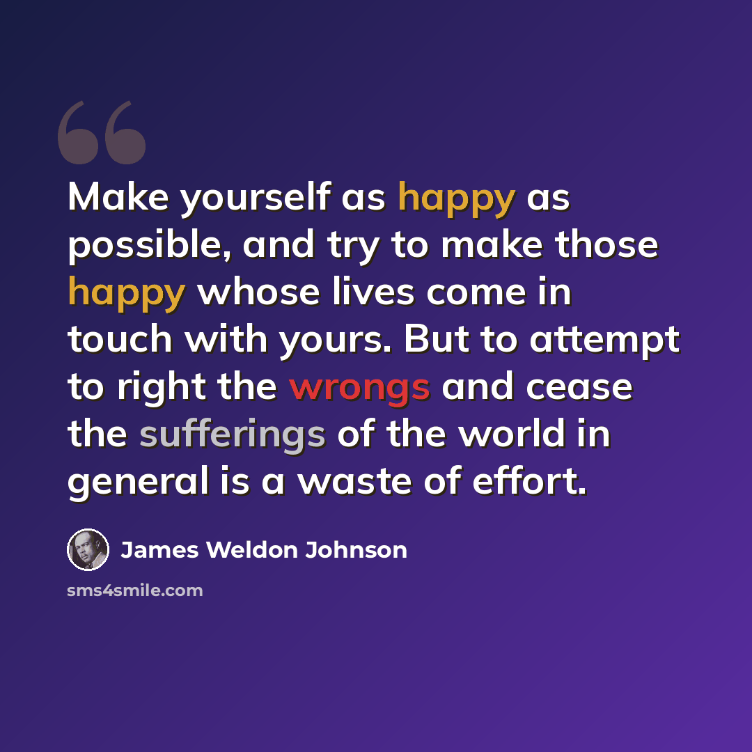 “Make yourself as happy as possible, and try to make those happy whose lives come in touch with yours. But to attempt to right the wrongs and cease the sufferings of the world in general is a waste of effort.” quote by James Weldon Johnson