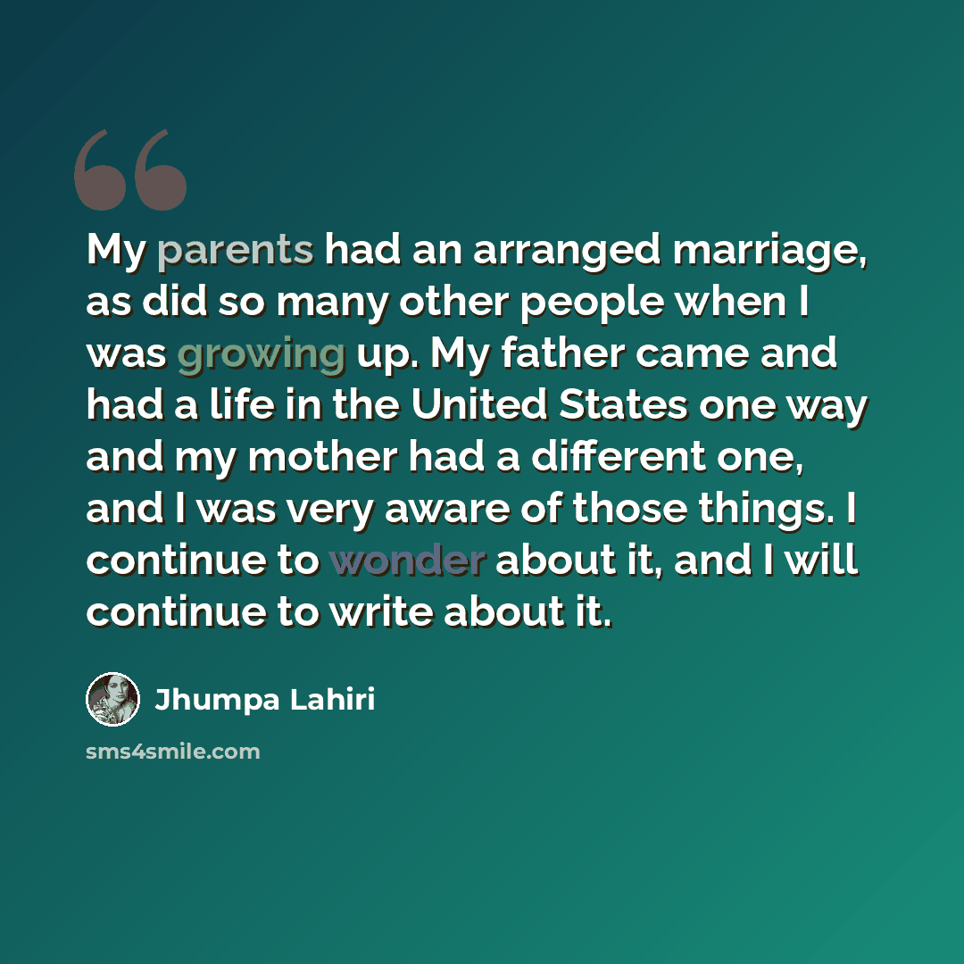 “My parents had an arranged marriage, as did so many other people when I was growing up. My father came and had a life in the United States one way and my mother had a different one, and I was very aware of those things. I continue to wonder about it, and I will continue to write about it.” quote by Jhumpa Lahiri