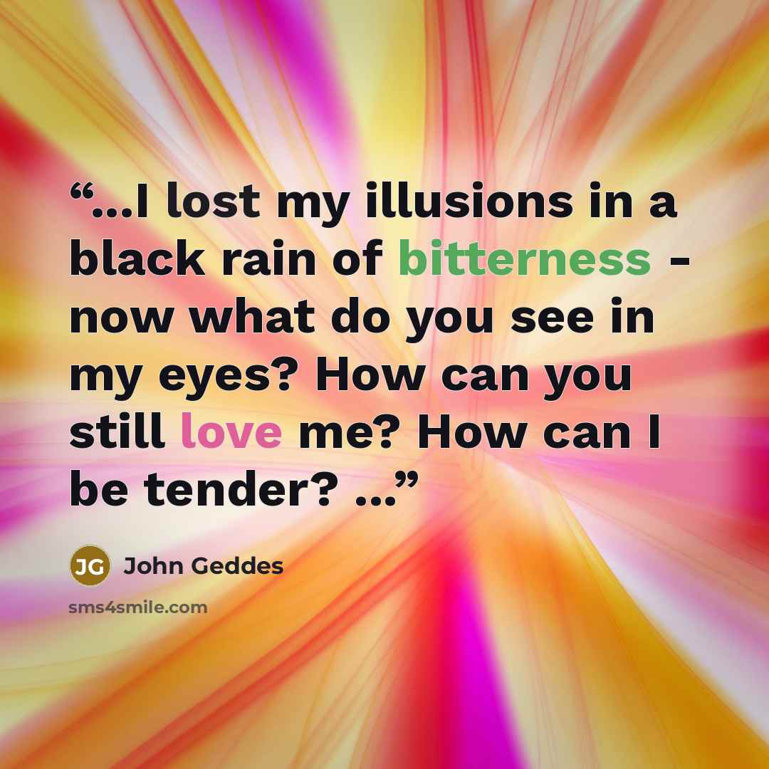 “...I lost my illusions in a black rain of bitterness - now what do you see in my eyes? How can you still love me? How can I be tender? ...” quote by John Geddes