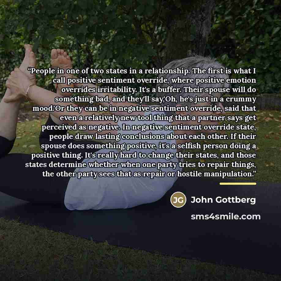 “People in one of two states in a relationship. The first is what I call positive sentiment override, where positive emotion overrides irritability. It's a buffer. Their spouse will do something bad, and they'll say,'Oh, he's just in a crummy mood.'Or they can be in negative sentiment override…” quote by John Gottberg