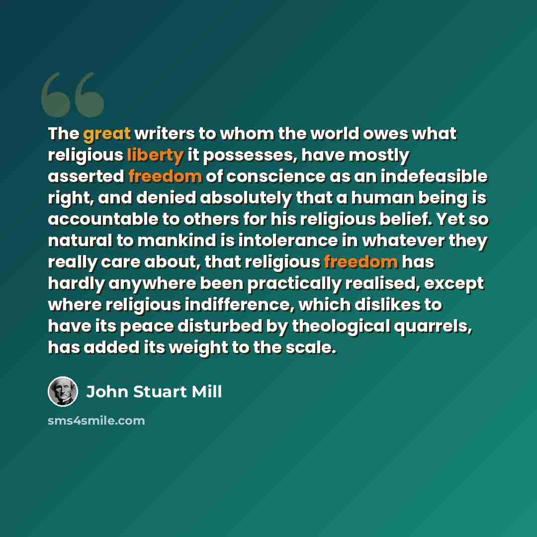 “The great writers to whom the world owes what religious liberty it possesses, have mostly asserted freedom of conscience as an indefeasible right, and denied absolutely that a human being is accountable to others for his religious belief. Yet so natural to mankind is intolerance in whatever they…” quote by John Stuart Mill
