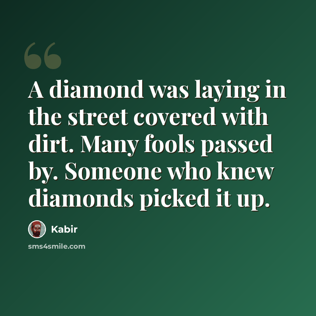 “A diamond was laying in the street covered with dirt. Many fools passed by. Someone who knew diamonds picked it up.” quote by Kabir