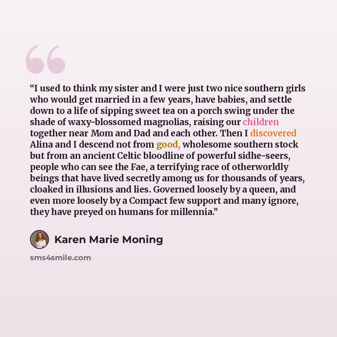 “I used to think my sister and I were just two nice southern girls who would get married in a few years, have babies, and settle down to a life of sipping sweet tea on a porch swing under the shade of waxy-blossomed magnolias, raising our children together near Mom and Dad and each other. Then I…” quote by Karen Marie Moning