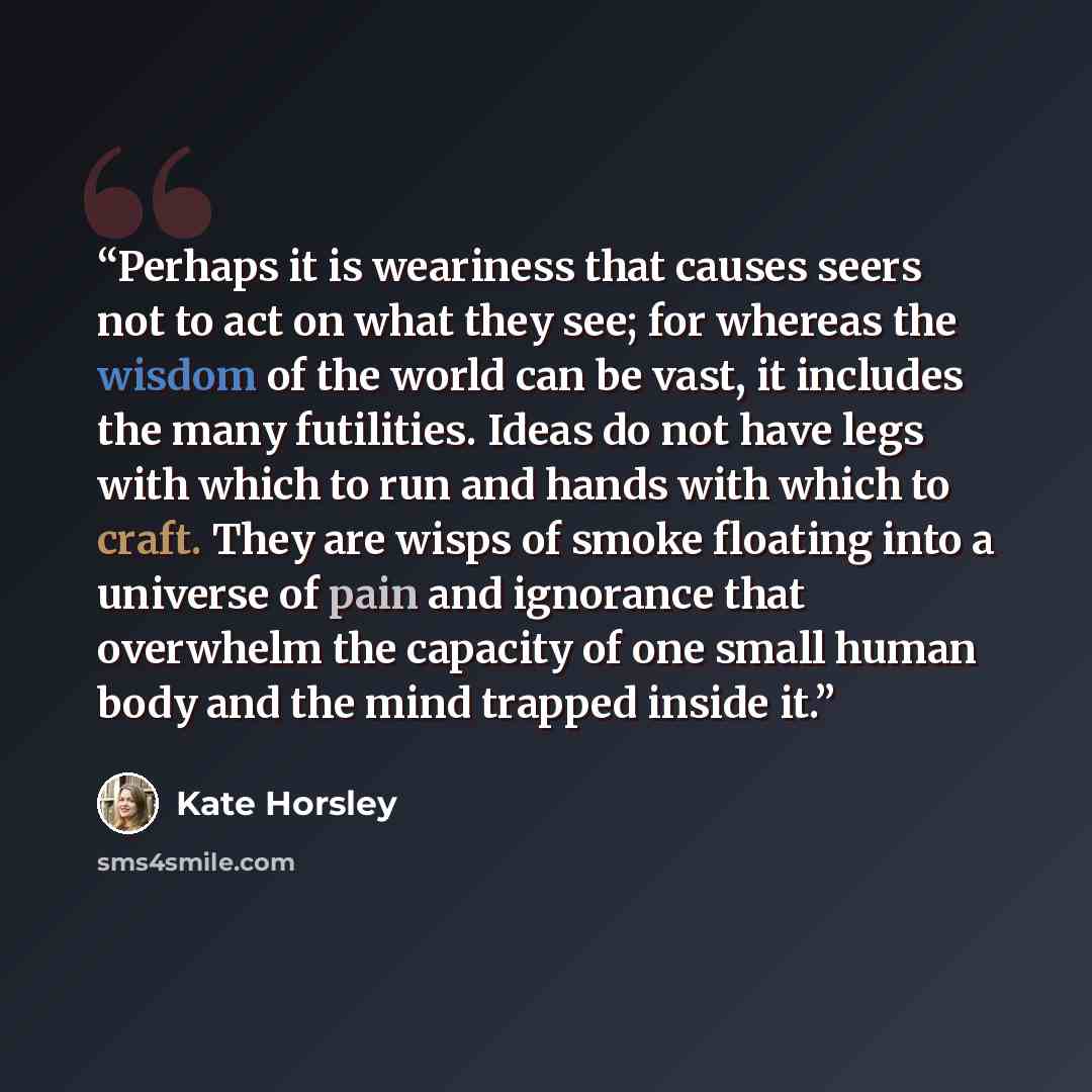 “Perhaps it is weariness that causes seers not to act on what they see; for whereas the wisdom of the world can be vast, it includes the many futilities. Ideas do not have legs with which to run and hands with which to craft. They are wisps of smoke floating into a universe of pain and ignorance…” quote by Kate Horsley
