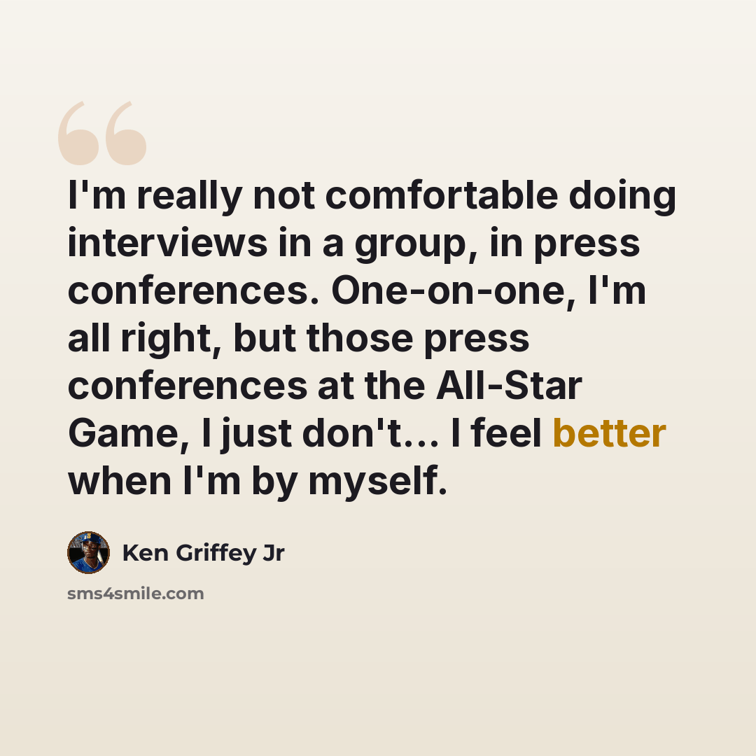 “I'm really not comfortable doing interviews in a group, in press conferences. One-on-one, I'm all right, but those press conferences at the All-Star Game, I just don't... I feel better when I'm by myself.” quote by Ken Griffey Jr