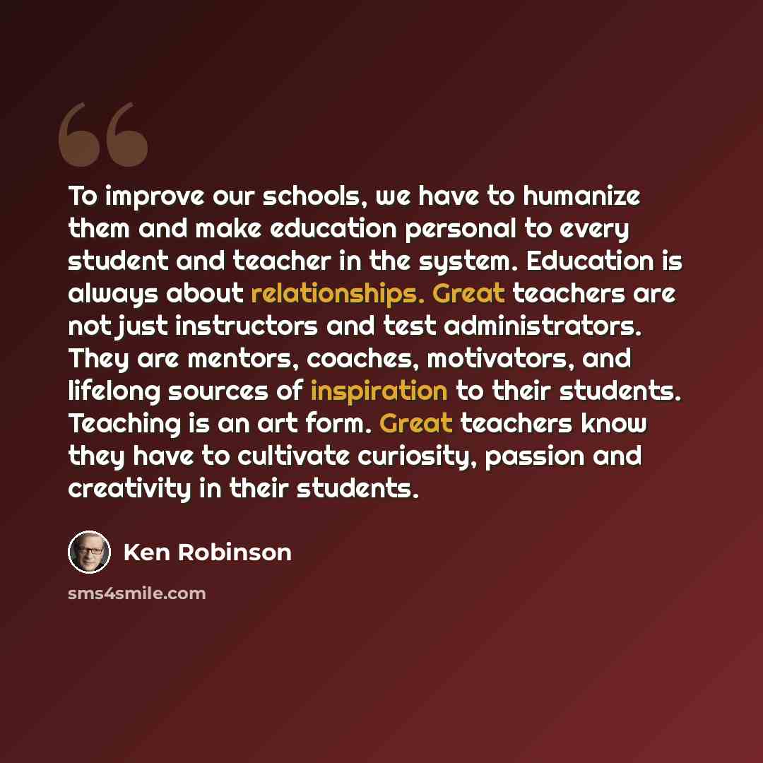 “To improve our schools, we have to humanize them and make education personal to every student and teacher in the system. Education is always about relationships. Great teachers are not just instructors and test administrators. They are mentors, coaches, motivators, and lifelong sources of…” quote by Ken Robinson