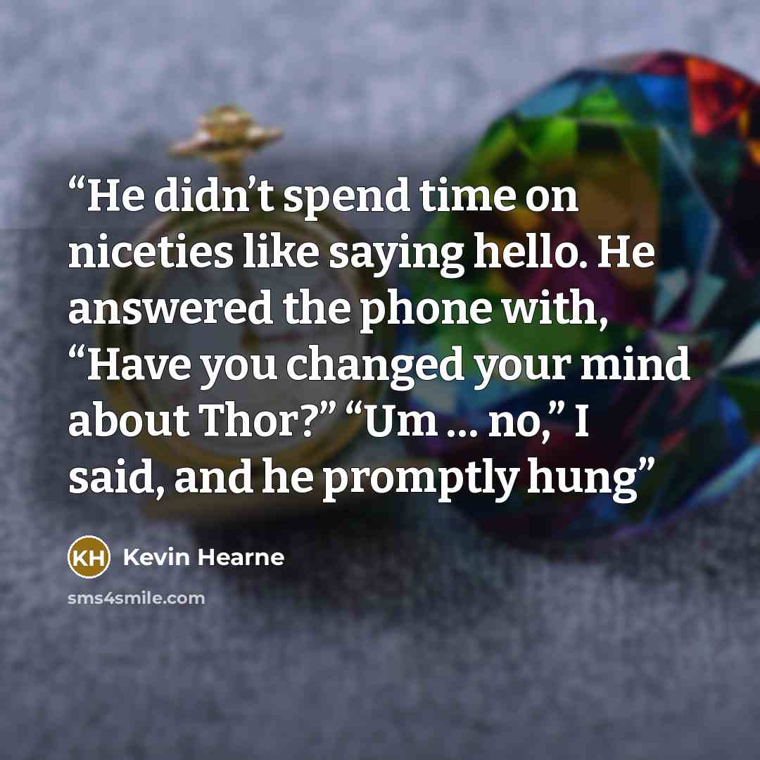 “He didn’t spend time on niceties like saying hello. He answered the phone with, “Have you changed your mind about Thor?” “Um … no,” I said, and he promptly hung” quote by Kevin Hearne