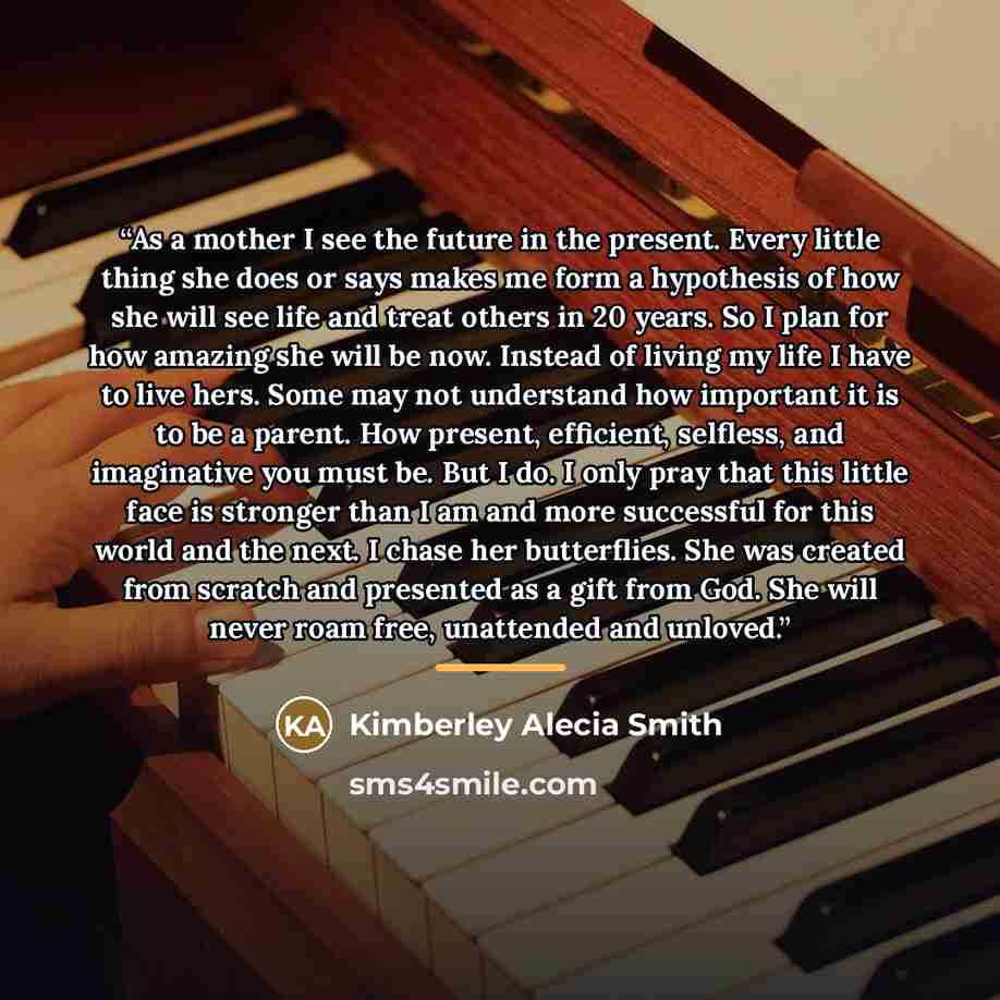 “As a mother I see the future in the present. Every little thing she does or says makes me form a hypothesis of how she will see life and treat others in 20 years. So I plan for how amazing she will be now. Instead of living my life I have to live hers. Some may not understand how important it is…” quote by Kimberley Alecia Smith