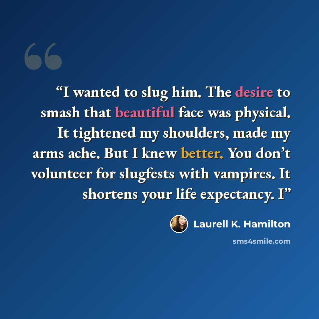 “I wanted to slug him. The desire to smash that beautiful face was physical. It tightened my shoulders, made my arms ache. But I knew better. You don’t volunteer for slugfests with vampires. It shortens your life expectancy. I” quote by Laurell K. Hamilton
