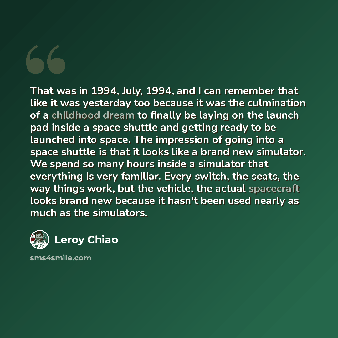 “That was in 1994, July, 1994, and I can remember that like it was yesterday too because it was the culmination of a childhood dream to finally be laying on the launch pad inside a space shuttle and getting ready to be launched into space. The impression of going into a space shuttle is that it…” quote by Leroy Chiao