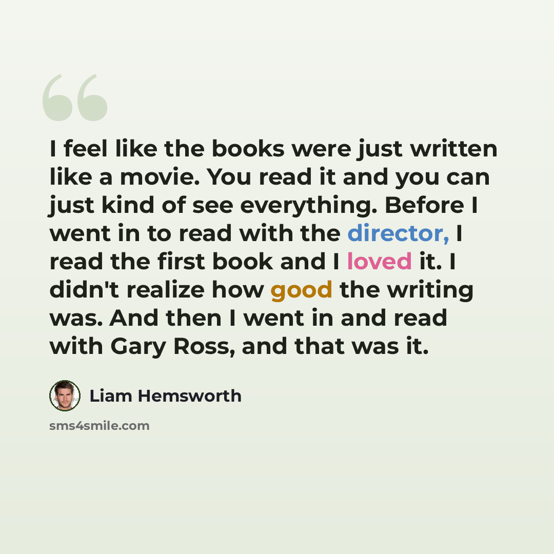 “I feel like the books were just written like a movie. You read it and you can just kind of see everything. Before I went in to read with the director, I read the first book and I loved it. I didn't realize how good the writing was. And then I went in and read with Gary Ross, and that was it.” quote by Liam Hemsworth