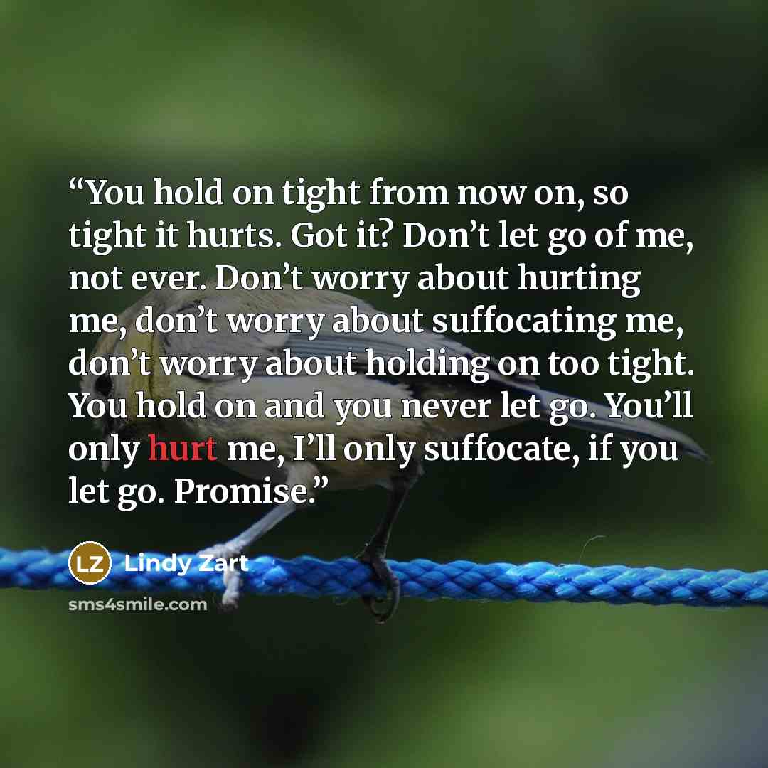“You hold on tight from now on, so tight it hurts. Got it? Don’t let go of me, not ever. Don’t worry about hurting me, don’t worry about suffocating me, don’t worry about holding on too tight. You hold on and you never let go. You’ll only hurt me, I’ll only suffocate, if you let go. Promise.” quote by Lindy Zart