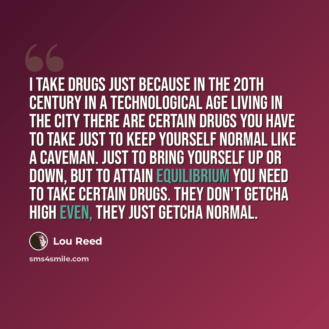 “I take drugs just because in the 20th century in a technological age living in the city there are certain drugs you have to take just to keep yourself normal like a caveman. Just to bring yourself up or down, but to attain equilibrium you need to take certain drugs. They don't getcha high even…” quote by Lou Reed