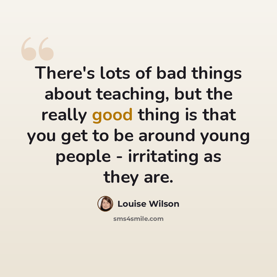 “There's lots of bad things about teaching, but the really good thing is that you get to be around young people - irritating as they are.” quote by Louise Wilson