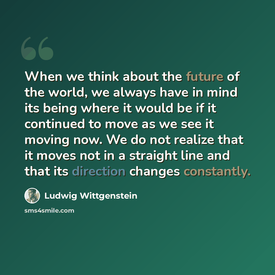 “When we think about the future of the world, we always have in mind its being where it would be if it continued to move as we see it moving now. We do not realize that it moves not in a straight line and that its direction changes constantly.” quote by Ludwig Wittgenstein