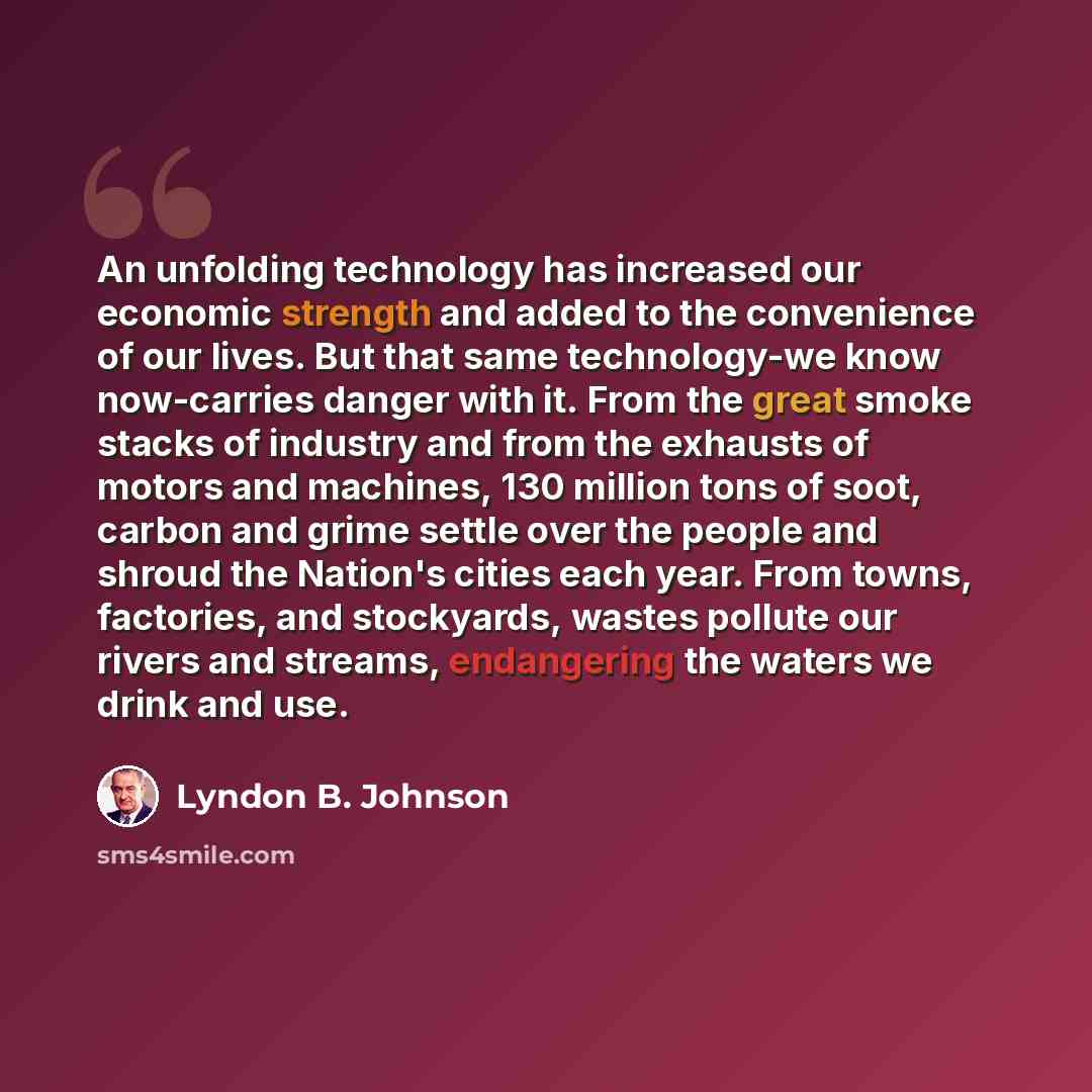 “An unfolding technology has increased our economic strength and added to the convenience of our lives. But that same technology-we know now-carries danger with it. From the great smoke stacks of industry and from the exhausts of motors and machines, 130 million tons of soot, carbon and grime…” quote by Lyndon B. Johnson