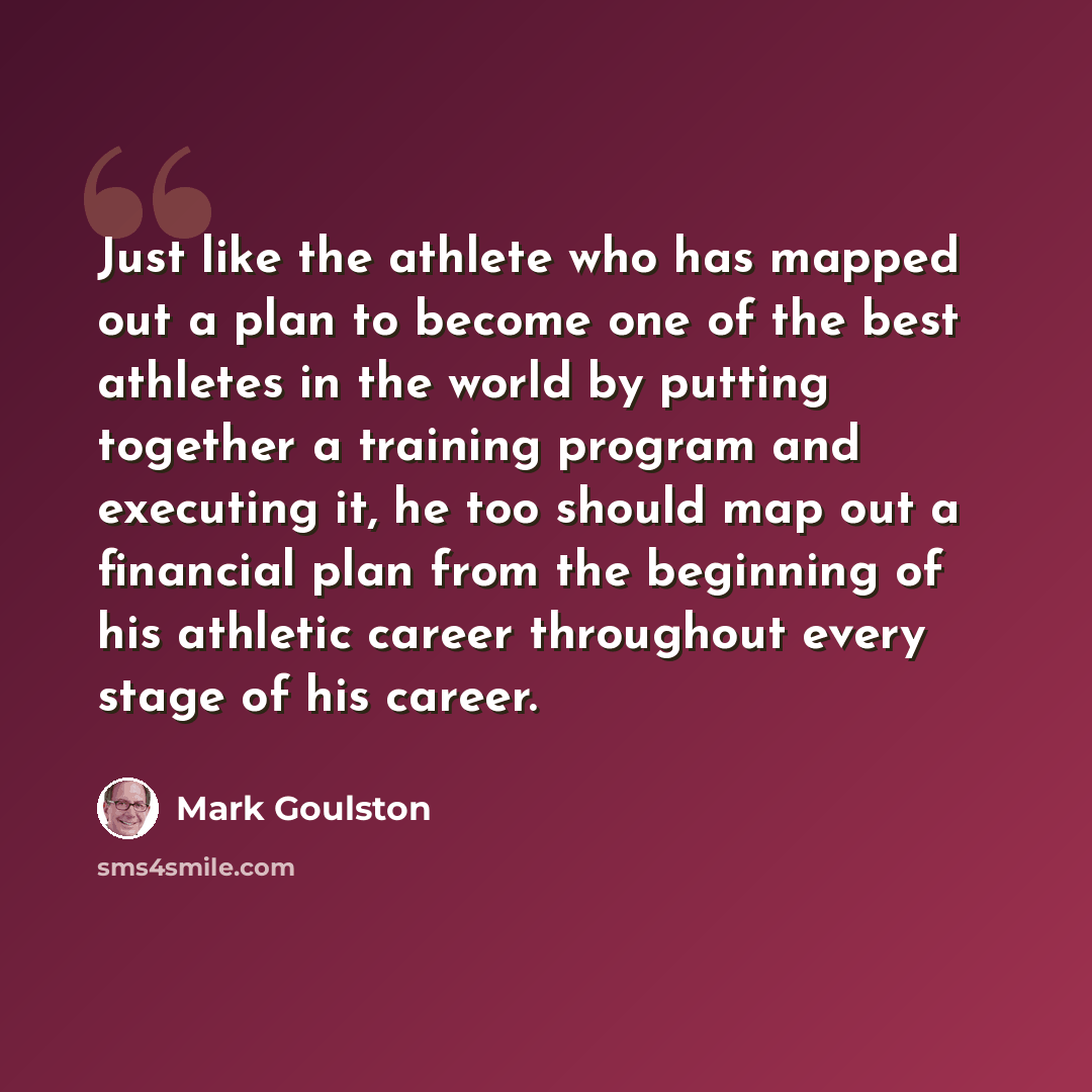 “Just like the athlete who has mapped out a plan to become one of the best athletes in the world by putting together a training program and executing it, he too should map out a financial plan from the beginning of his athletic career throughout every stage of his career.” quote by Mark Goulston