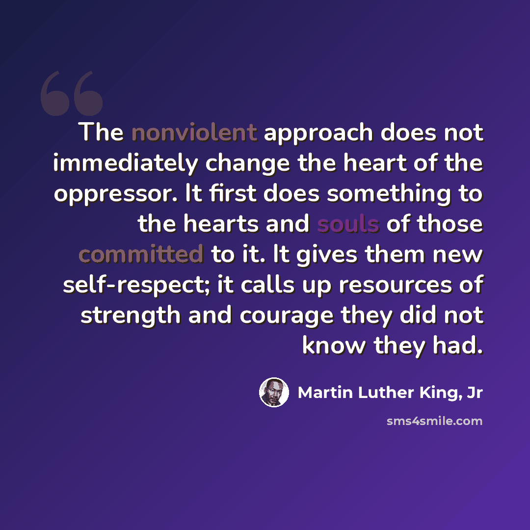 “The nonviolent approach does not immediately change the heart of the oppressor. It first does something to the hearts and souls of those committed to it. It gives them new self-respect; it calls up resources of strength and courage they did not know they had.” quote by Martin Luther King, Jr