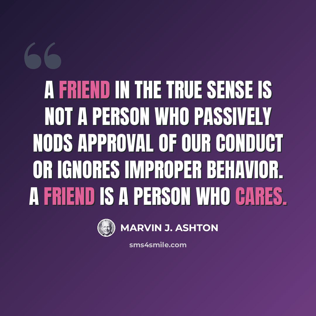 “A friend in the true sense is not a person who passively nods approval of our conduct or ignores improper behavior. A friend is a person who cares.” quote by Marvin J. Ashton