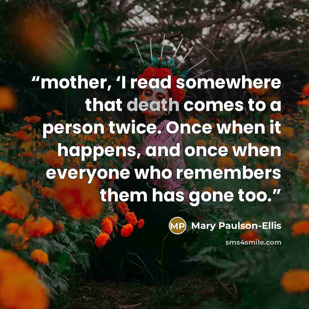“mother, ‘I read somewhere that death comes to a person twice. Once when it happens, and once when everyone who remembers them has gone too.” quote by Mary Paulson-Ellis