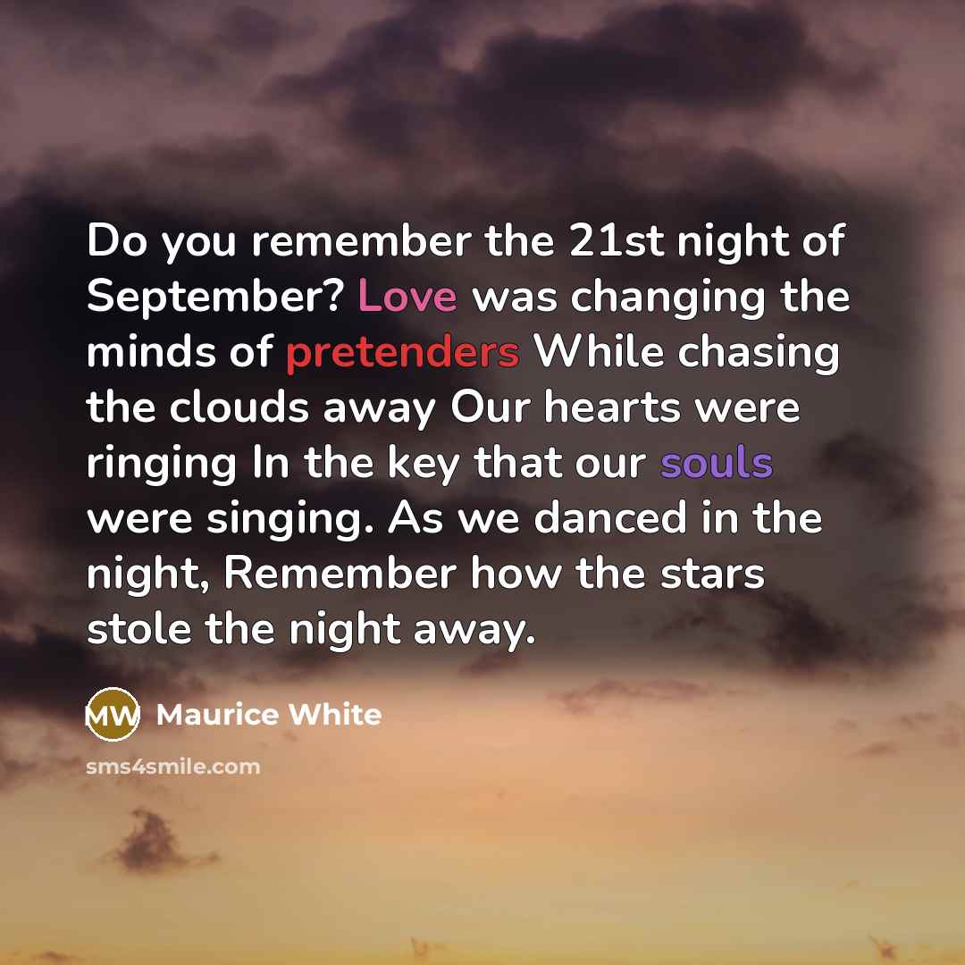 “Do you remember the 21st night of September? Love was changing the minds of pretenders While chasing the clouds away Our hearts were ringing In the key that our souls were singing. As we danced in the night, Remember how the stars stole the night away.” quote by Maurice White