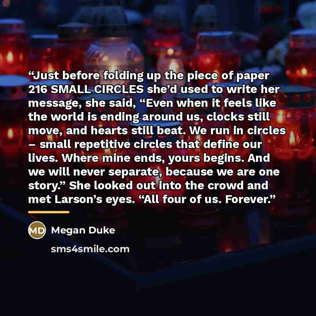 “Just before folding up the piece of paper 216 SMALL CIRCLES she’d used to write her message, she said, “Even when it feels like the world is ending around us, clocks still move, and hearts still beat. We run in circles – small repetitive circles that define our lives. Where mine ends, yours…” quote by Megan Duke