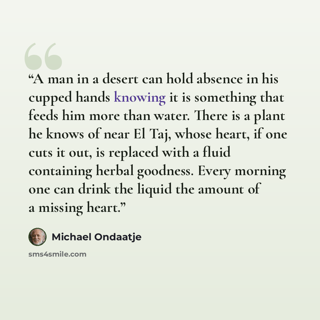 “A man in a desert can hold absence in his cupped hands knowing it is something that feeds him more than water. There is a plant he knows of near El Taj, whose heart, if one cuts it out, is replaced with a fluid containing herbal goodness. Every morning one can drink the liquid the amount of a…” quote by Michael Ondaatje