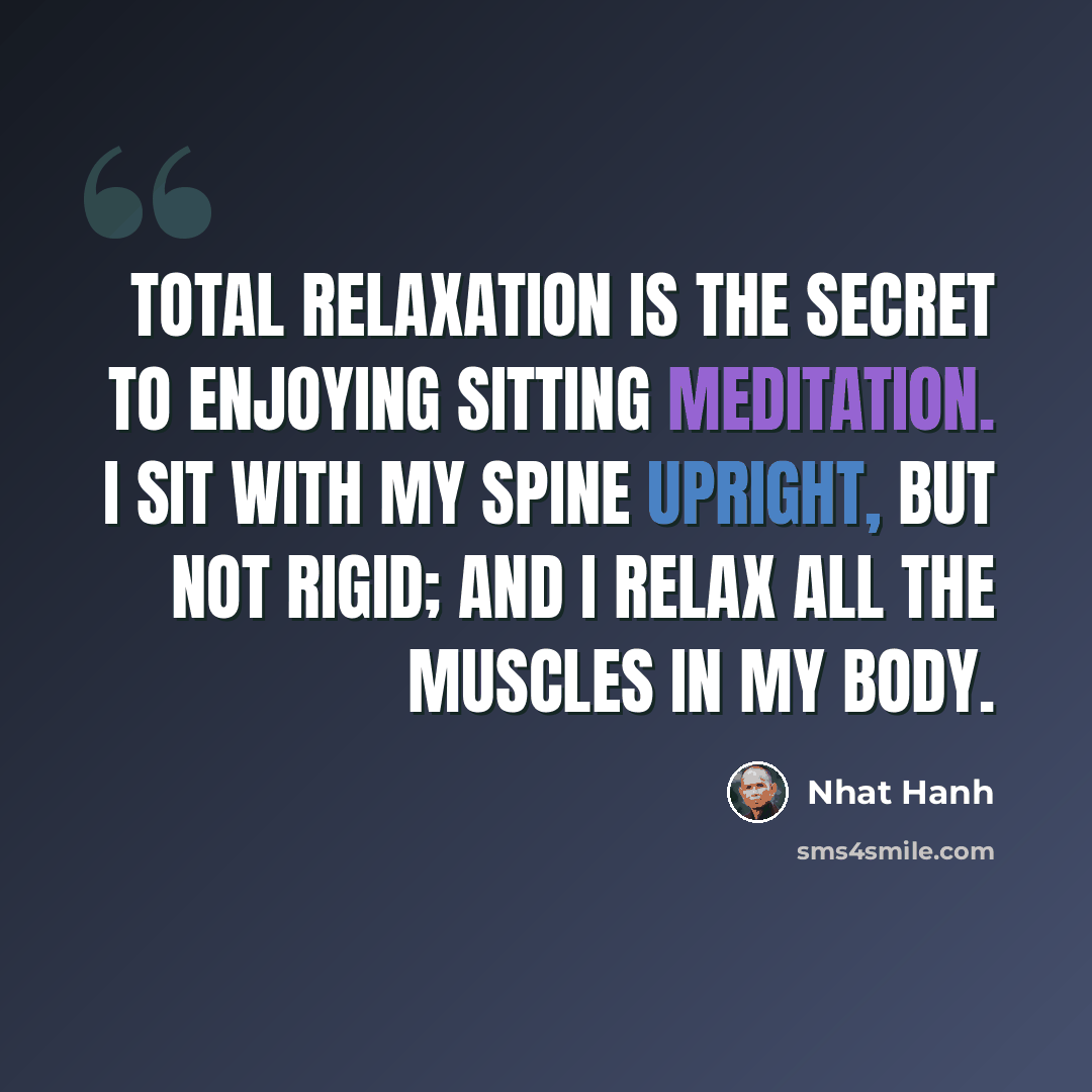 “Total relaxation is the secret to enjoying sitting meditation. I sit with my spine upright, but not rigid; and I relax all the muscles in my body.” quote by Nhat Hanh