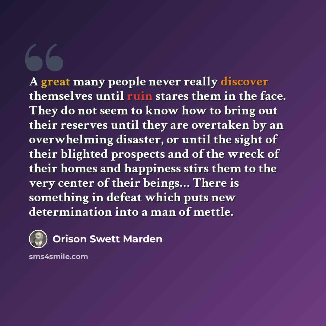 “A great many people never really discover themselves until ruin stares them in the face. They do not seem to know how to bring out their reserves until they are overtaken by an overwhelming disaster, or until the sight of their blighted prospects and of the wreck of their homes and happiness stirs…” quote by Orison Swett Marden
