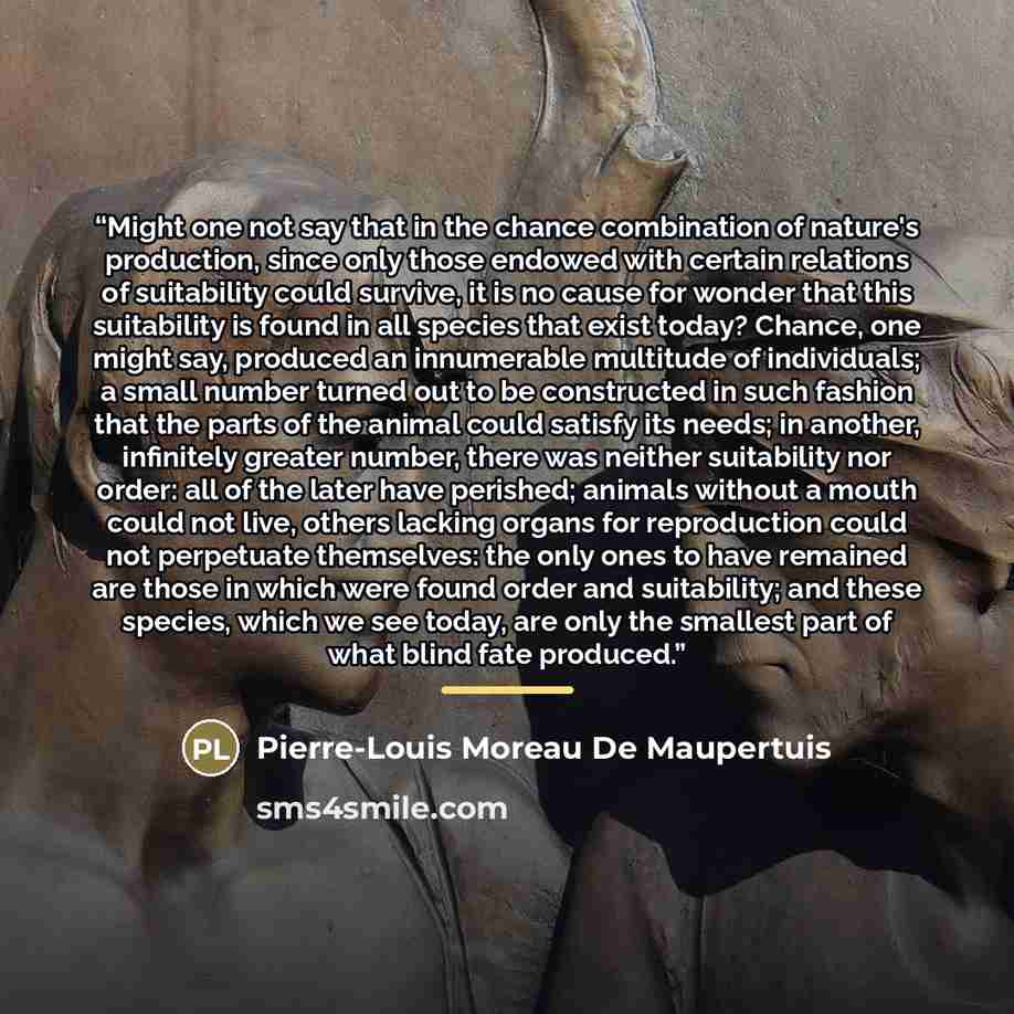 “Might one not say that in the chance combination of nature's production, since only those endowed with certain relations of suitability could survive, it is no cause for wonder that this suitability is found in all species that exist today? Chance, one might say, produced an innumerable multitude…” quote by Pierre-Louis Moreau De Maupertuis