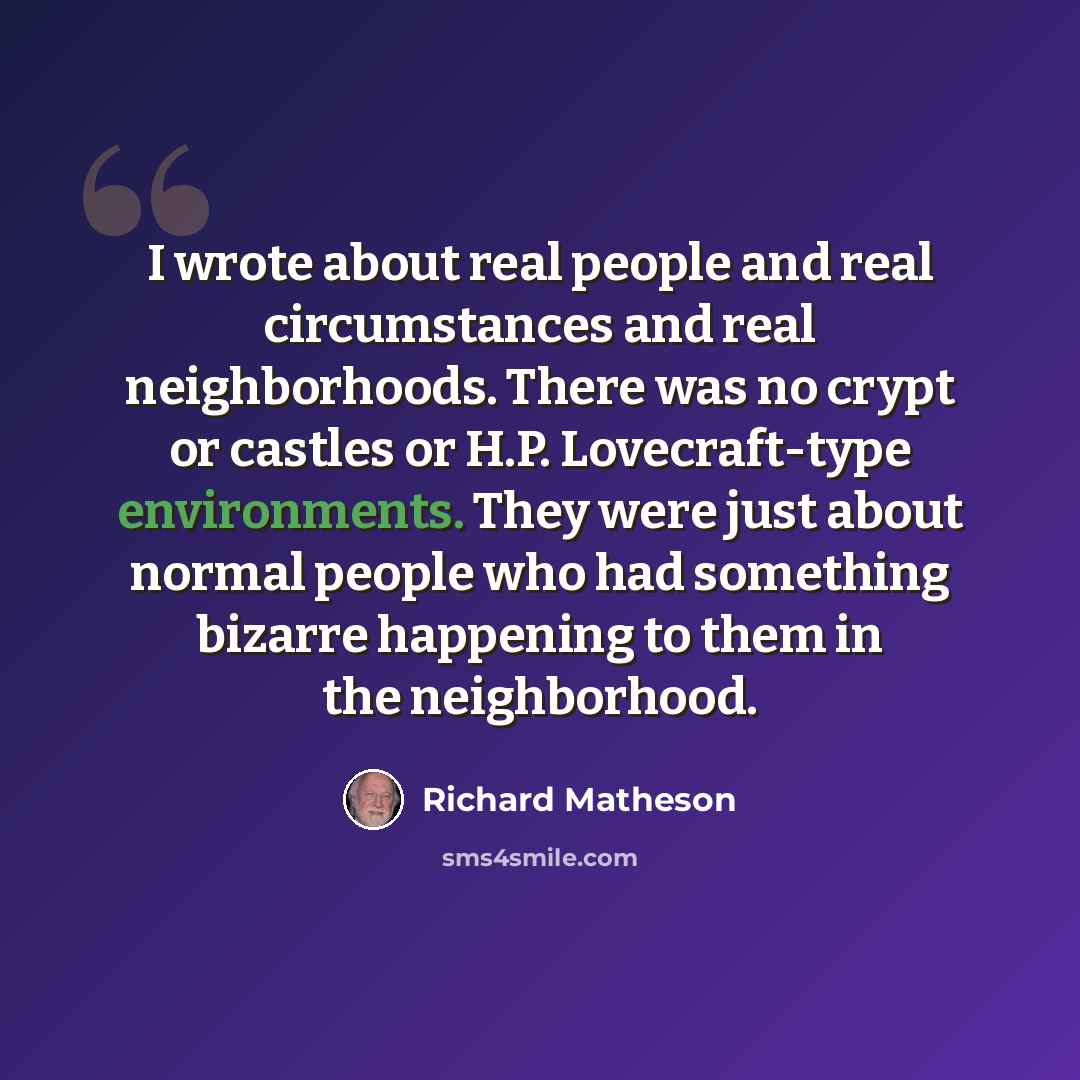 “I wrote about real people and real circumstances and real neighborhoods. There was no crypt or castles or H.P. Lovecraft-type environments. They were just about normal people who had something bizarre happening to them in the neighborhood.” quote by Richard Matheson