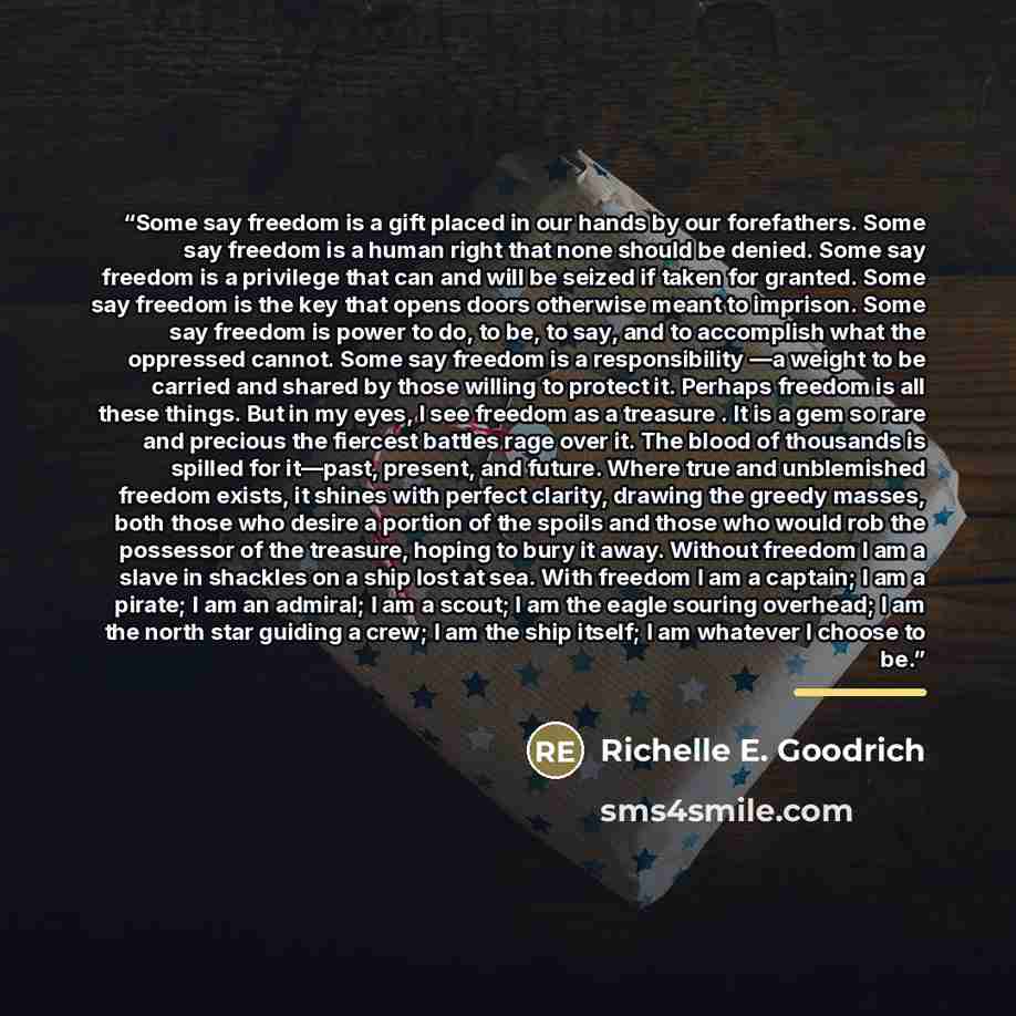 “Some say freedom is a gift placed in our hands by our forefathers. Some say freedom is a human right that none should be denied. Some say freedom is a privilege that can and will be seized if taken for granted. Some say freedom is the key that opens doors otherwise meant to imprison. Some say…” quote by Richelle E. Goodrich