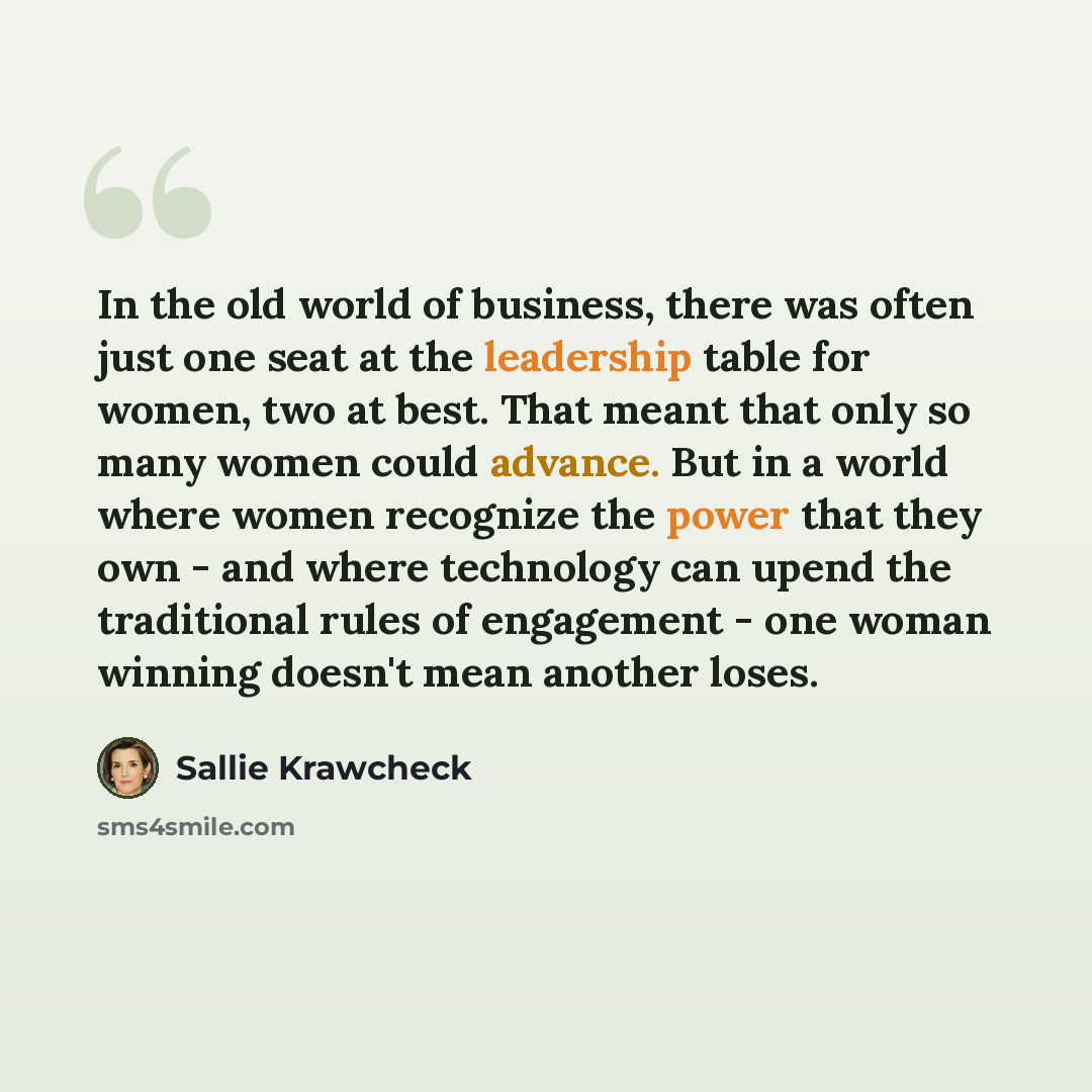 “In the old world of business, there was often just one seat at the leadership table for women, two at best. That meant that only so many women could advance. But in a world where women recognize the power that they own - and where technology can upend the traditional rules of engagement - one…” quote by Sallie Krawcheck