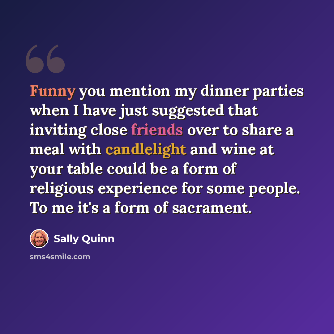 “Funny you mention my dinner parties when I have just suggested that inviting close friends over to share a meal with candlelight and wine at your table could be a form of religious experience for some people. To me it's a form of sacrament.” quote by Sally Quinn