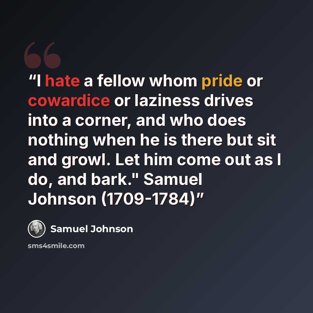 “I hate a fellow whom pride or cowardice or laziness drives into a corner, and who does nothing when he is there but sit and growl. Let him come out as I do, and bark." Samuel Johnson (1709-1784)” quote by Samuel Johnson
