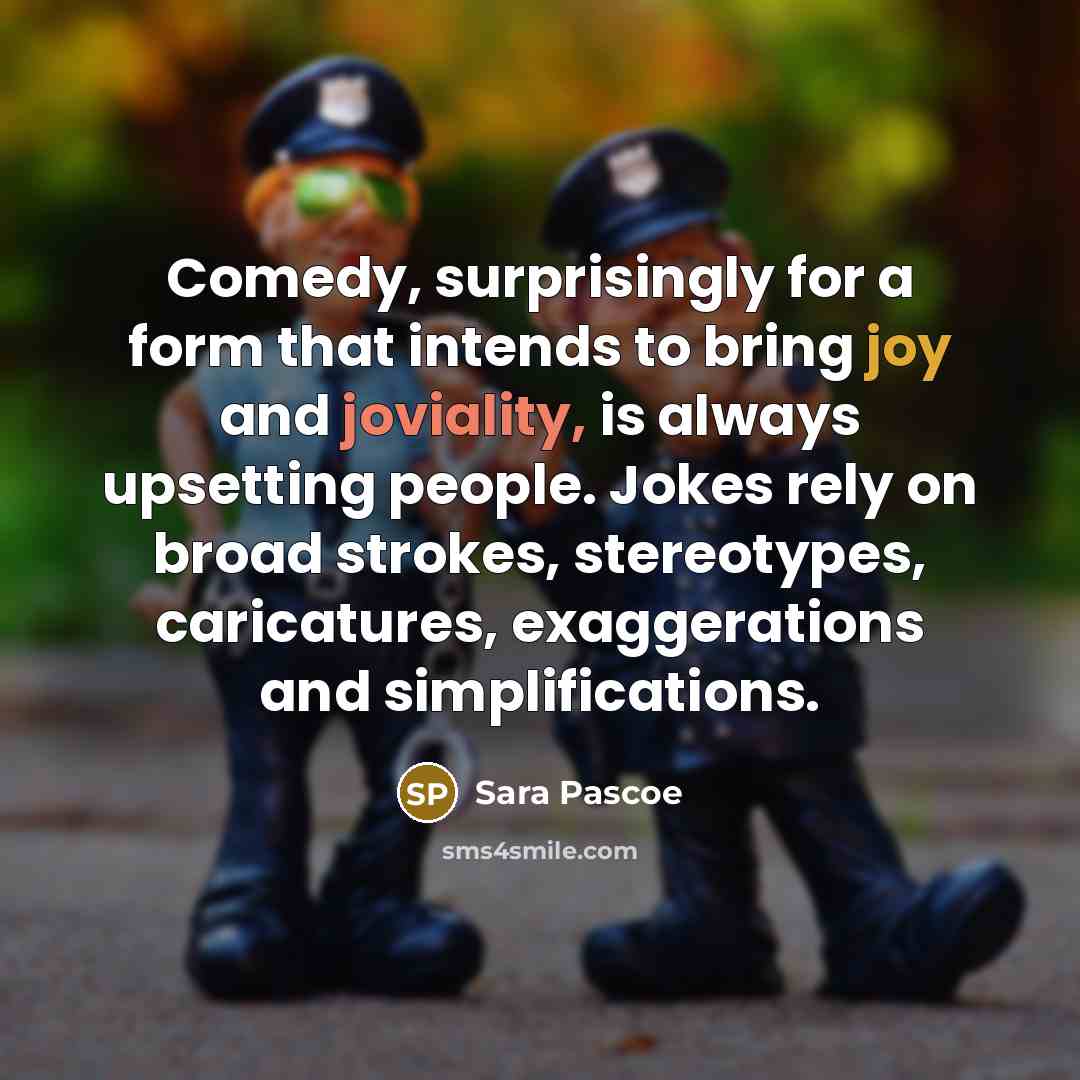 “Comedy, surprisingly for a form that intends to bring joy and joviality, is always upsetting people. Jokes rely on broad strokes, stereotypes, caricatures, exaggerations and simplifications.” quote by Sara Pascoe