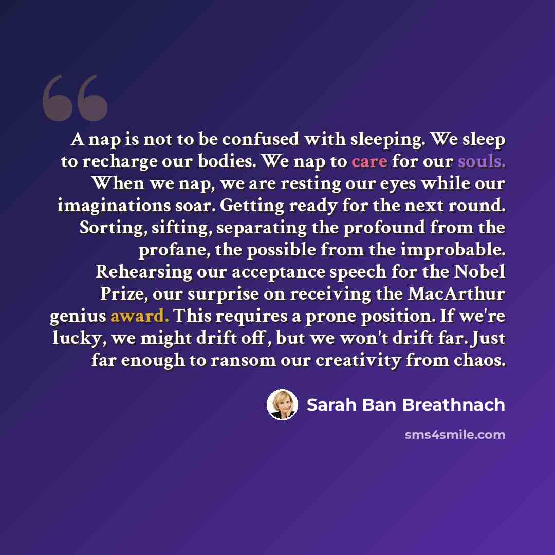 “A nap is not to be confused with sleeping. We sleep to recharge our bodies. We nap to care for our souls. When we nap, we are resting our eyes while our imaginations soar. Getting ready for the next round. Sorting, sifting, separating the profound from the profane, the possible from the…” quote by Sarah Ban Breathnach