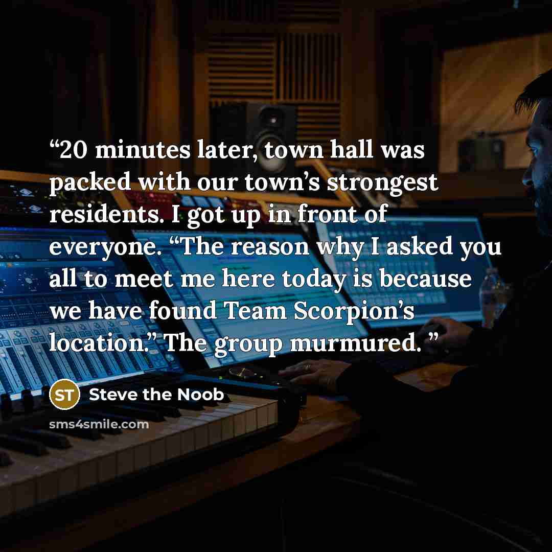 “20 minutes later, town hall was packed with our town’s strongest residents. I got up in front of everyone. “The reason why I asked you all to meet me here today is because we have found Team Scorpion’s location.” The group murmured.” quote by Steve the Noob
