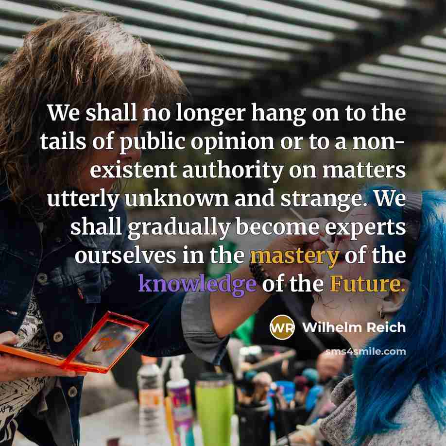“We shall no longer hang on to the tails of public opinion or to a non- existent authority on matters utterly unknown and strange. We shall gradually become experts ourselves in the mastery of the knowledge of the Future.” quote by Wilhelm Reich