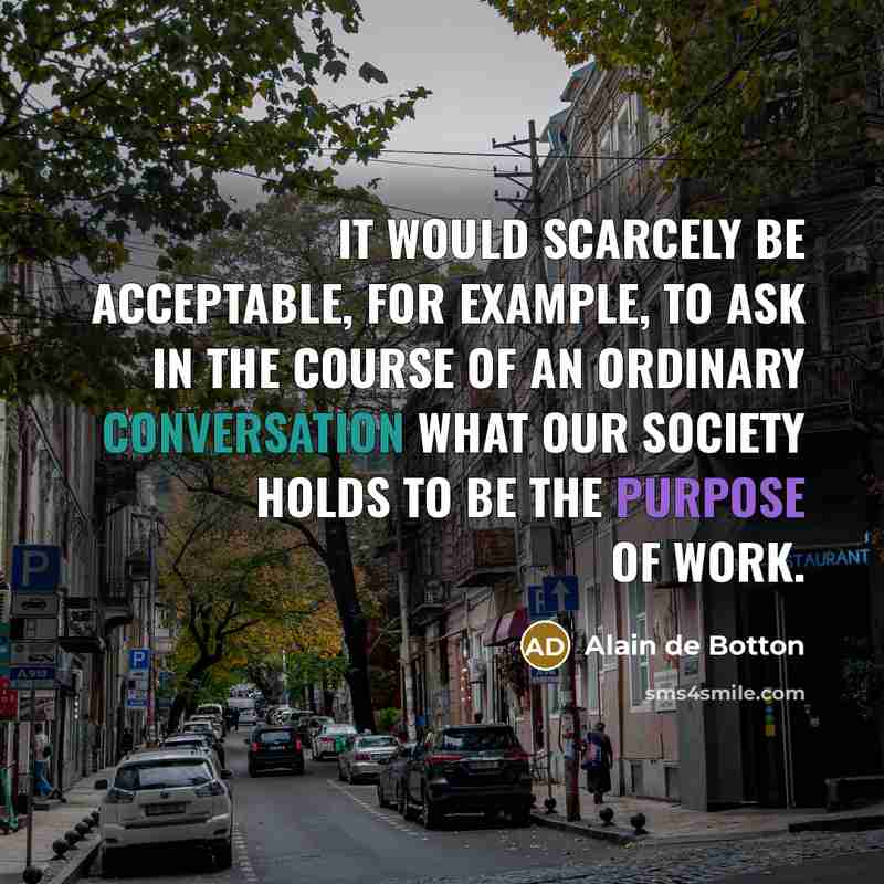 “It would scarcely be acceptable, for example, to ask in the course of an ordinary conversation what our society holds to be the purpose of work.” quote by Alain de Botton