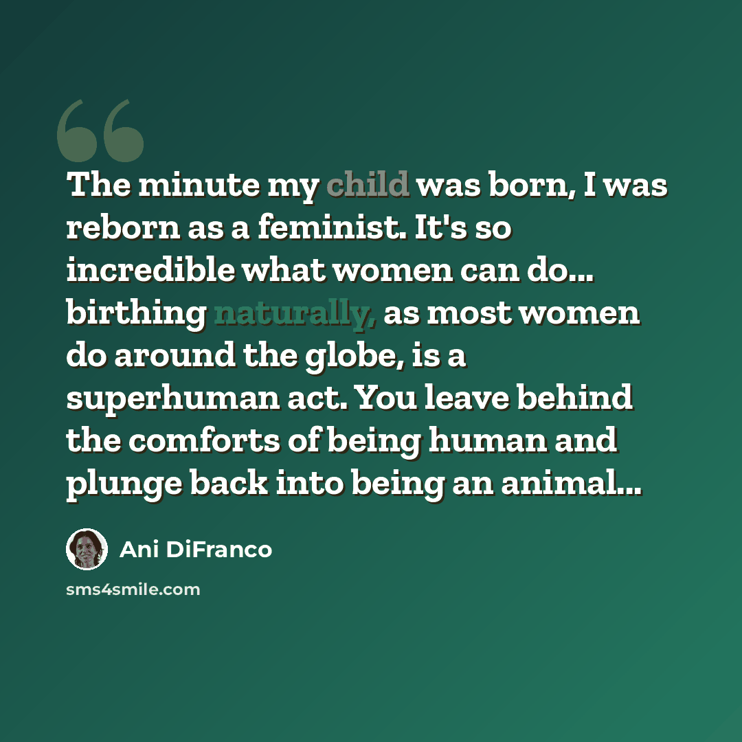 “The minute my child was born, I was reborn as a feminist. It's so incredible what women can do... birthing naturally, as most women do around the globe, is a superhuman act. You leave behind the comforts of being human and plunge back into being an animal...” quote by Ani DiFranco