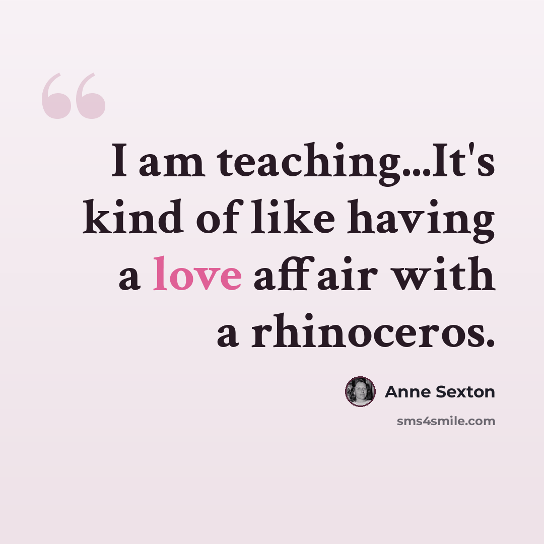 “I am teaching...It's kind of like having a love affair with a rhinoceros.” quote by Anne Sexton