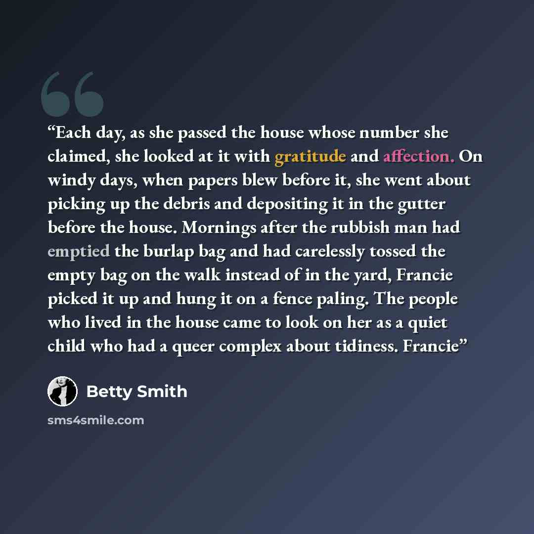 “Each day, as she passed the house whose number she claimed, she looked at it with gratitude and affection. On windy days, when papers blew before it, she went about picking up the debris and depositing it in the gutter before the house. Mornings after the rubbish man had emptied the burlap bag and…” quote by Betty Smith