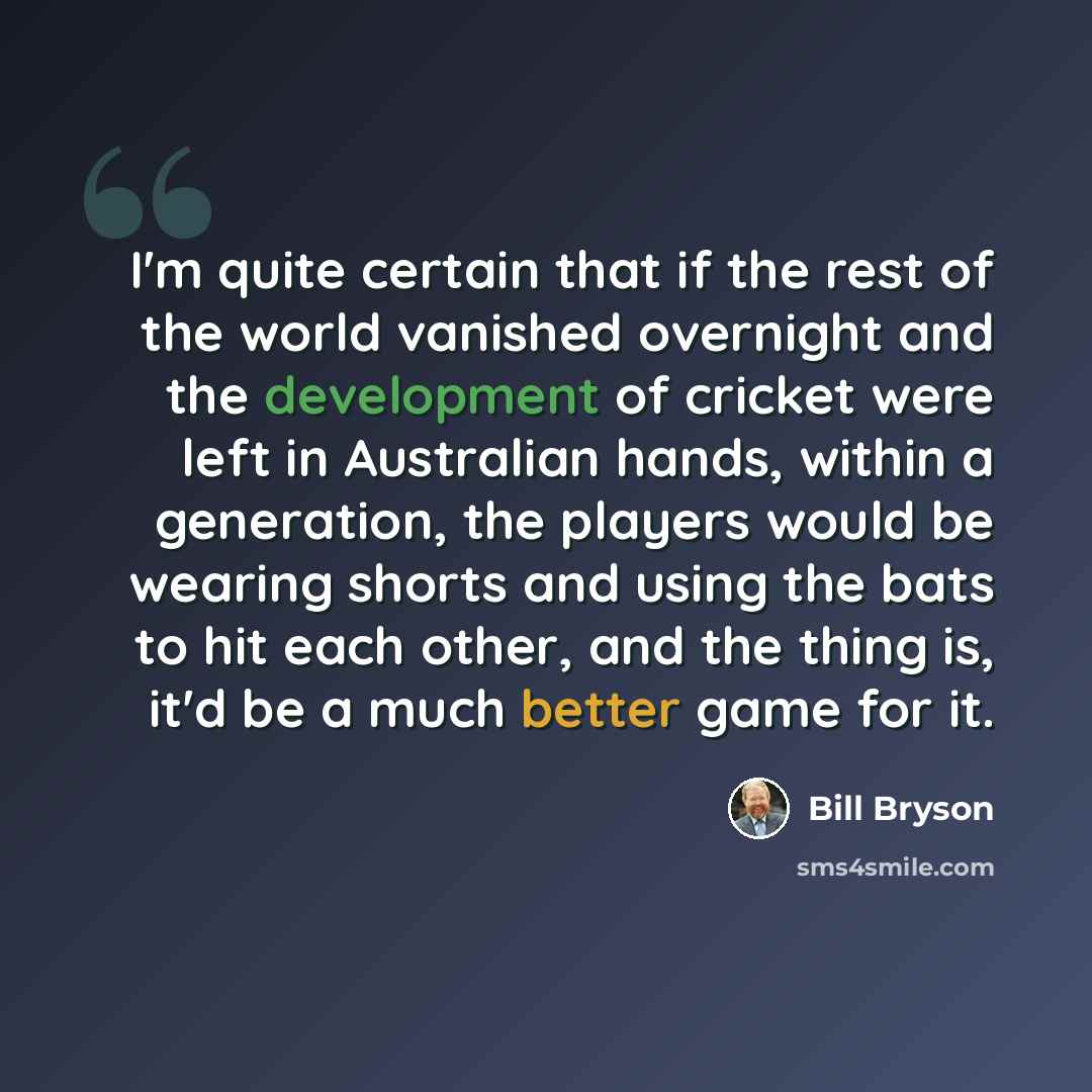 “I'm quite certain that if the rest of the world vanished overnight and the development of cricket were left in Australian hands, within a generation, the players would be wearing shorts and using the bats to hit each other, and the thing is, it'd be a much better game for it.” quote by Bill Bryson