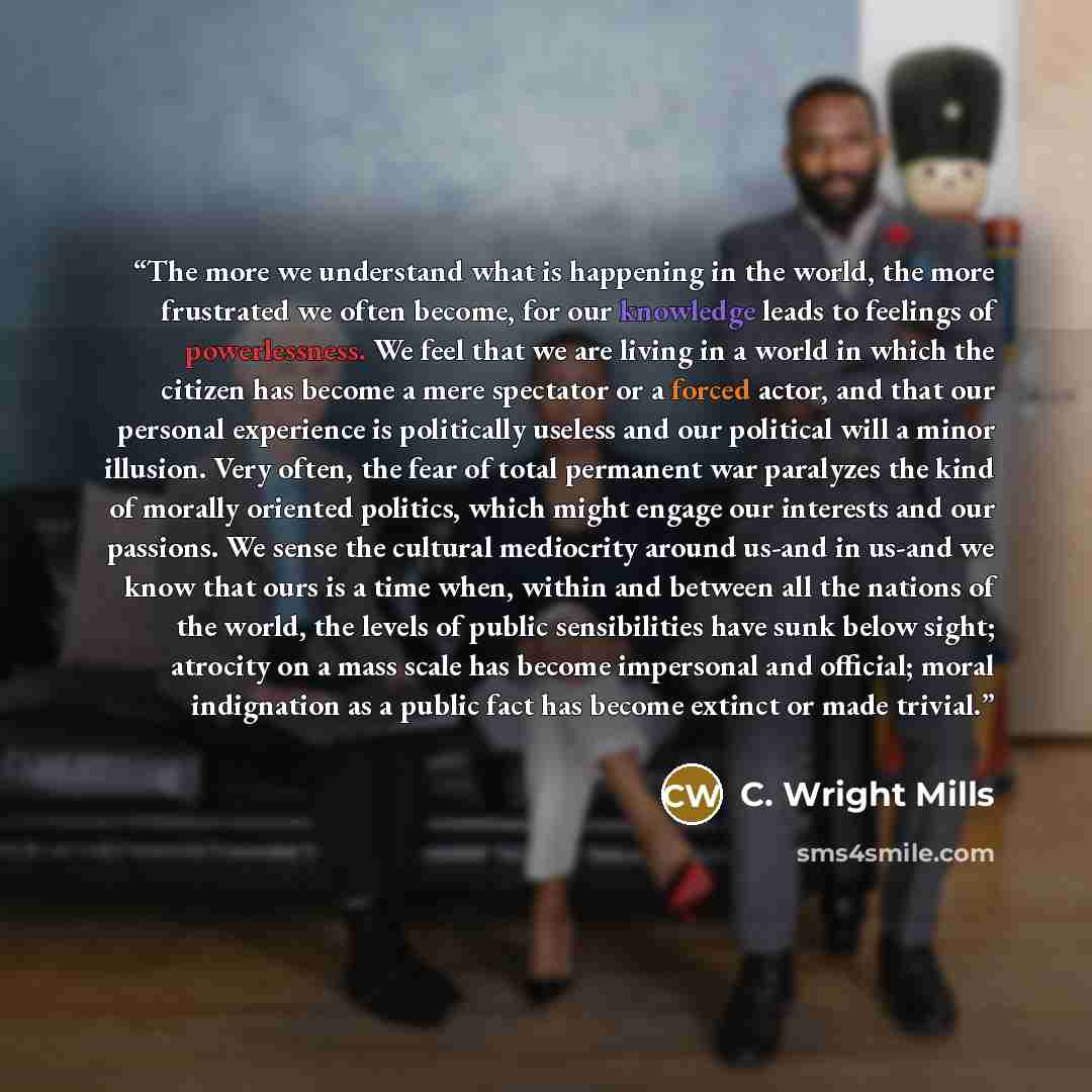 “The more we understand what is happening in the world, the more frustrated we often become, for our knowledge leads to feelings of powerlessness. We feel that we are living in a world in which the citizen has become a mere spectator or a forced actor, and that our personal experience is…” quote by C. Wright Mills