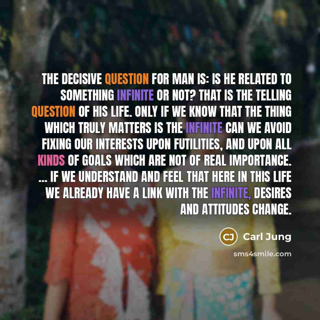 “The decisive question for man is: Is he related to something infinite or not? That is the telling question of his life. Only if we know that the thing which truly matters is the infinite can we avoid fixing our interests upon futilities, and upon all kinds of goals which are not of real…” quote by Carl Jung