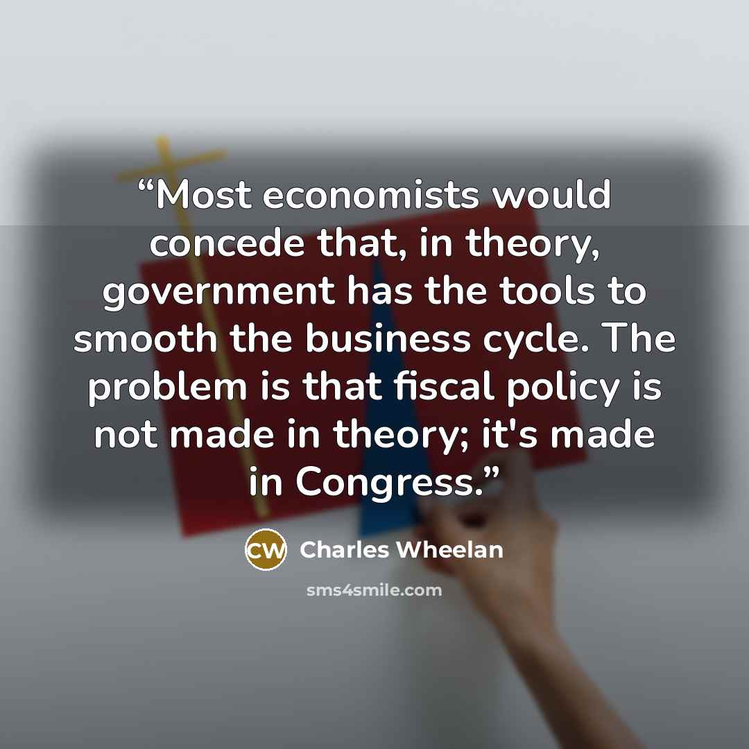 “Most economists would concede that, in theory, government has the tools to smooth the business cycle. The problem is that fiscal policy is not made in theory; it's made in Congress.” quote by Charles Wheelan