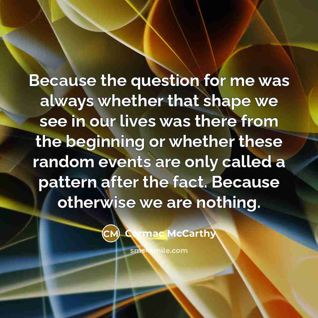 “Because the question for me was always whether that shape we see in our lives was there from the beginning or whether these random events are only called a pattern after the fact. Because otherwise we are nothing.” quote by Cormac McCarthy