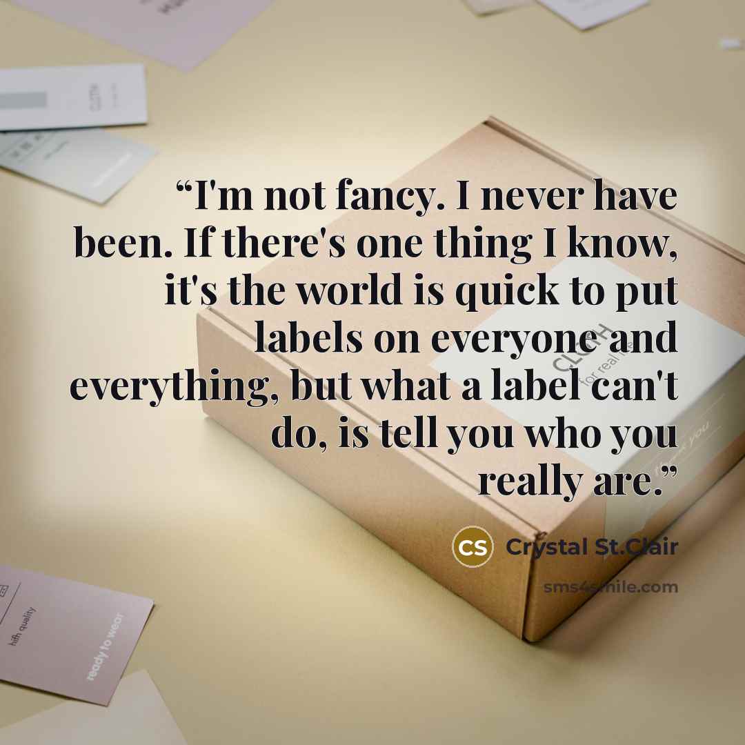 “I'm not fancy. I never have been. If there's one thing I know, it's the world is quick to put labels on everyone and everything, but what a label can't do, is tell you who you really are.” quote by Crystal St.Clair